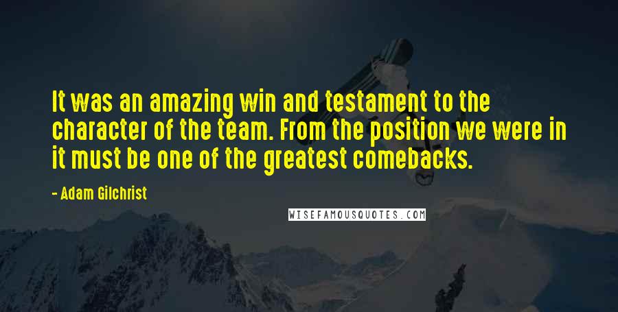 Adam Gilchrist Quotes: It was an amazing win and testament to the character of the team. From the position we were in it must be one of the greatest comebacks.