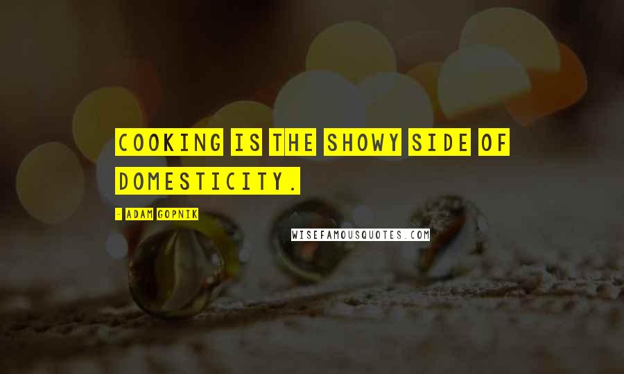 Adam Gopnik Quotes: Cooking is the showy side of domesticity.