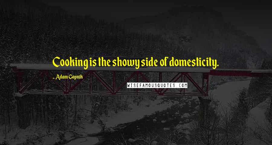 Adam Gopnik Quotes: Cooking is the showy side of domesticity.