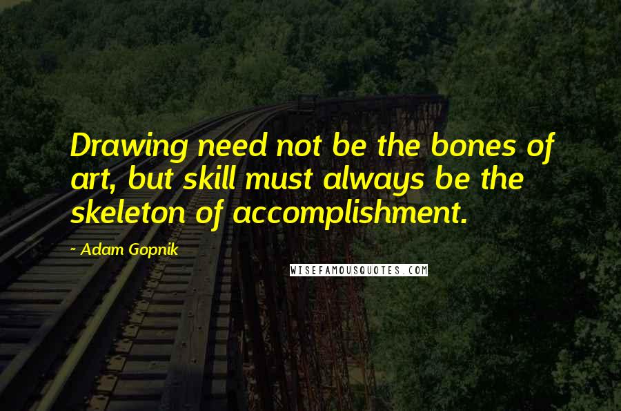 Adam Gopnik Quotes: Drawing need not be the bones of art, but skill must always be the skeleton of accomplishment.