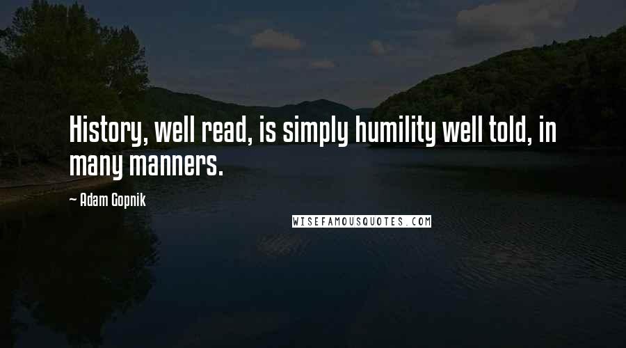 Adam Gopnik Quotes: History, well read, is simply humility well told, in many manners.