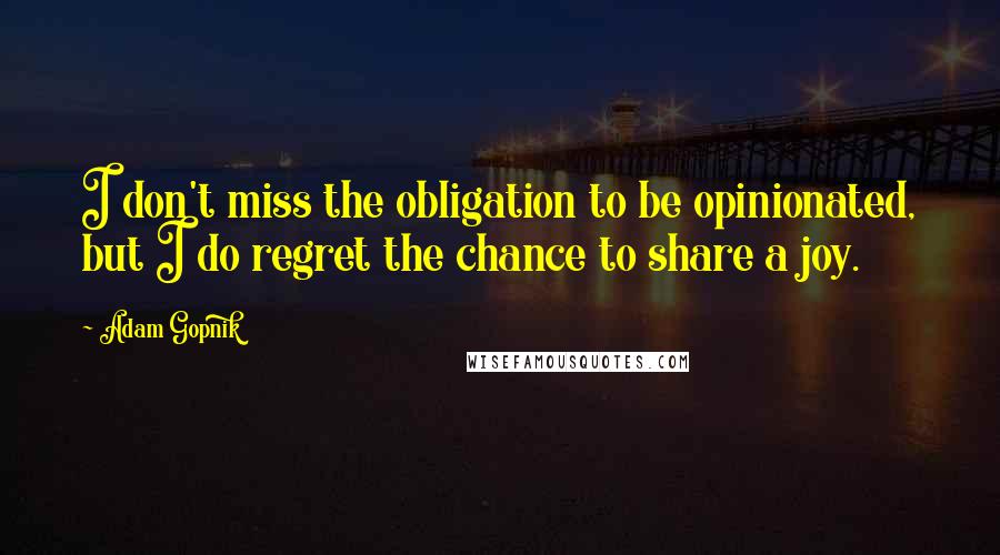Adam Gopnik Quotes: I don't miss the obligation to be opinionated, but I do regret the chance to share a joy.