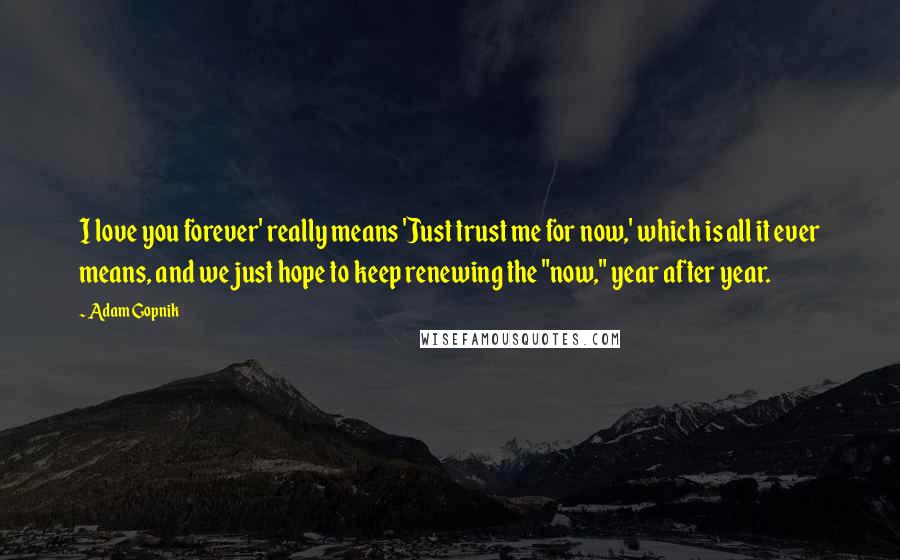 Adam Gopnik Quotes: I love you forever' really means 'Just trust me for now,' which is all it ever means, and we just hope to keep renewing the "now," year after year.