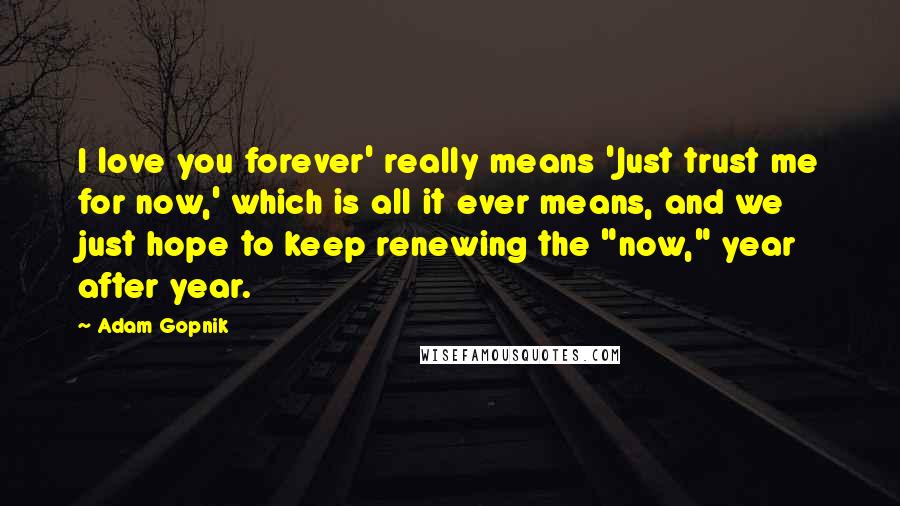 Adam Gopnik Quotes: I love you forever' really means 'Just trust me for now,' which is all it ever means, and we just hope to keep renewing the "now," year after year.