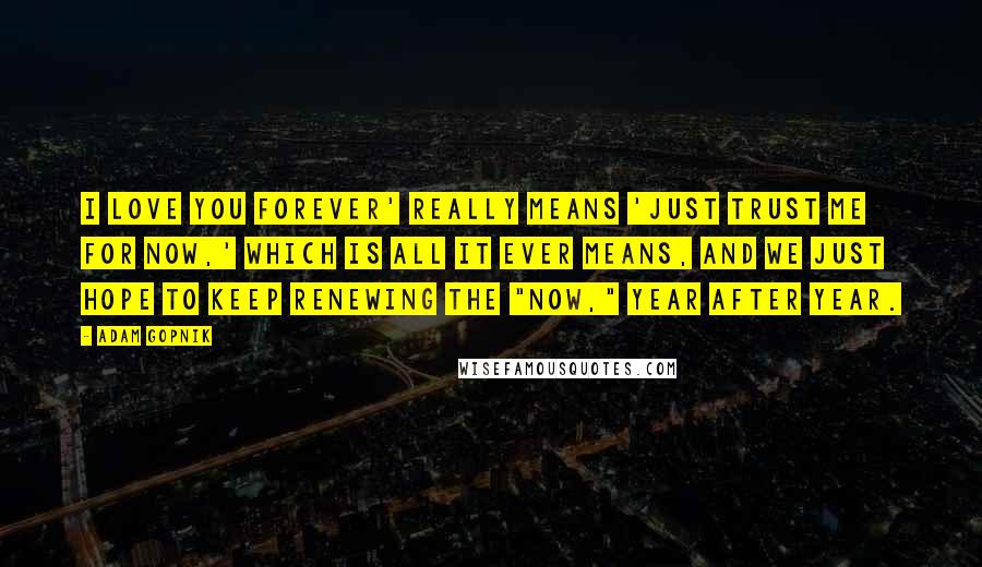 Adam Gopnik Quotes: I love you forever' really means 'Just trust me for now,' which is all it ever means, and we just hope to keep renewing the "now," year after year.