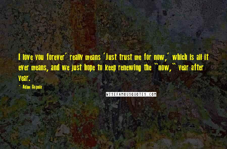 Adam Gopnik Quotes: I love you forever' really means 'Just trust me for now,' which is all it ever means, and we just hope to keep renewing the "now," year after year.