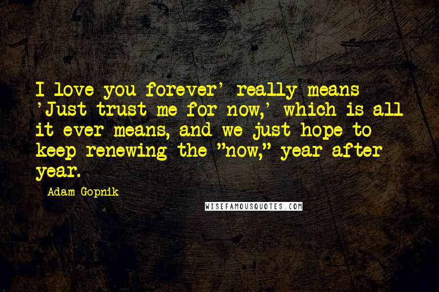 Adam Gopnik Quotes: I love you forever' really means 'Just trust me for now,' which is all it ever means, and we just hope to keep renewing the "now," year after year.