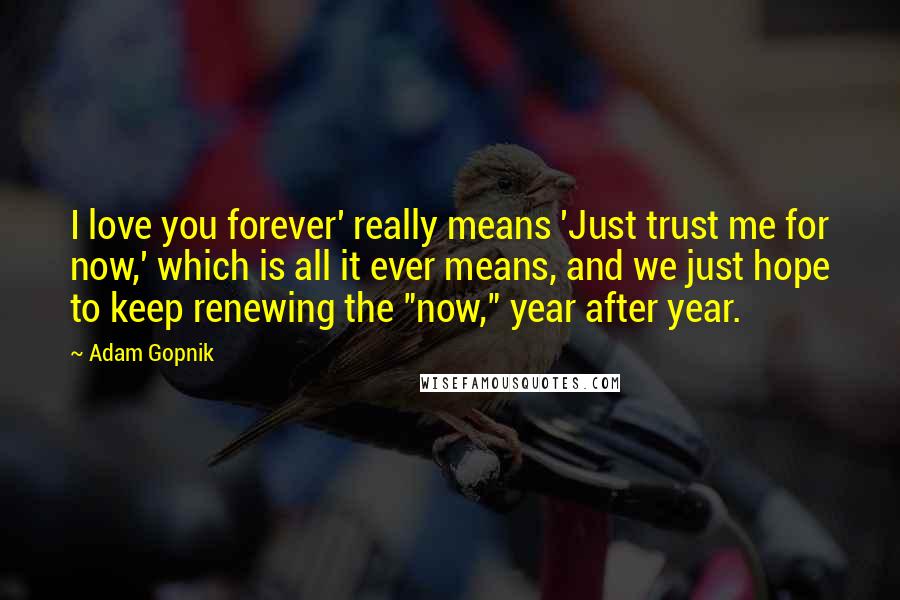 Adam Gopnik Quotes: I love you forever' really means 'Just trust me for now,' which is all it ever means, and we just hope to keep renewing the "now," year after year.