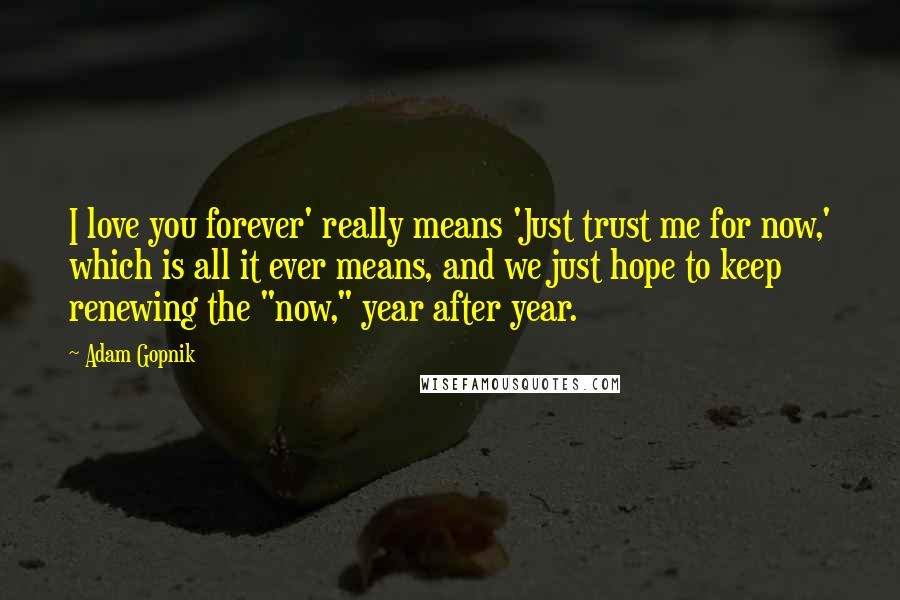 Adam Gopnik Quotes: I love you forever' really means 'Just trust me for now,' which is all it ever means, and we just hope to keep renewing the "now," year after year.