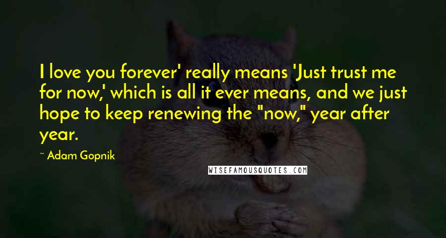 Adam Gopnik Quotes: I love you forever' really means 'Just trust me for now,' which is all it ever means, and we just hope to keep renewing the "now," year after year.