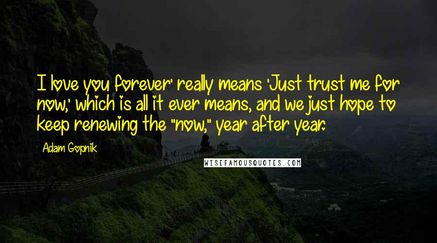 Adam Gopnik Quotes: I love you forever' really means 'Just trust me for now,' which is all it ever means, and we just hope to keep renewing the "now," year after year.