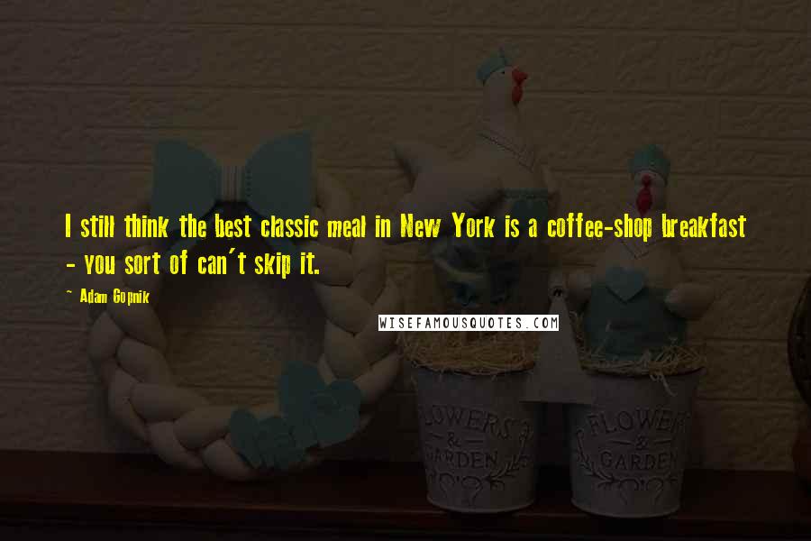 Adam Gopnik Quotes: I still think the best classic meal in New York is a coffee-shop breakfast - you sort of can't skip it.