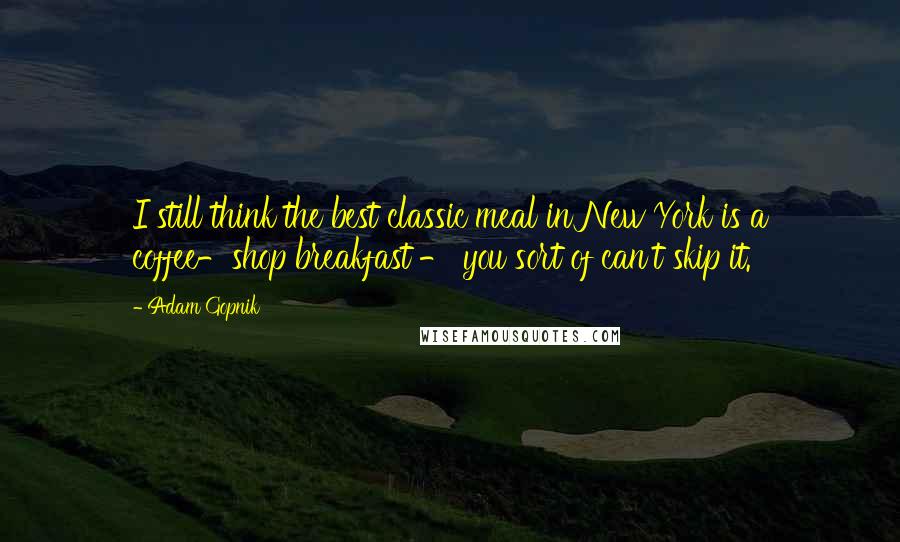 Adam Gopnik Quotes: I still think the best classic meal in New York is a coffee-shop breakfast - you sort of can't skip it.