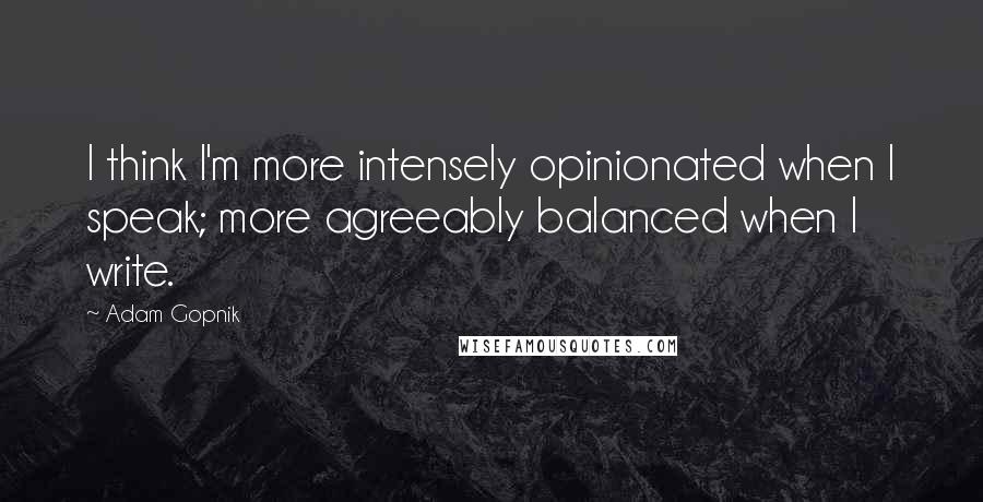 Adam Gopnik Quotes: I think I'm more intensely opinionated when I speak; more agreeably balanced when I write.