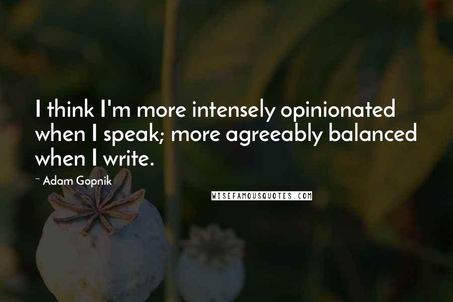 Adam Gopnik Quotes: I think I'm more intensely opinionated when I speak; more agreeably balanced when I write.