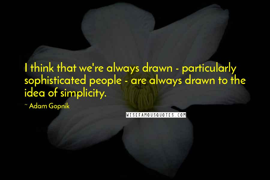 Adam Gopnik Quotes: I think that we're always drawn - particularly sophisticated people - are always drawn to the idea of simplicity.