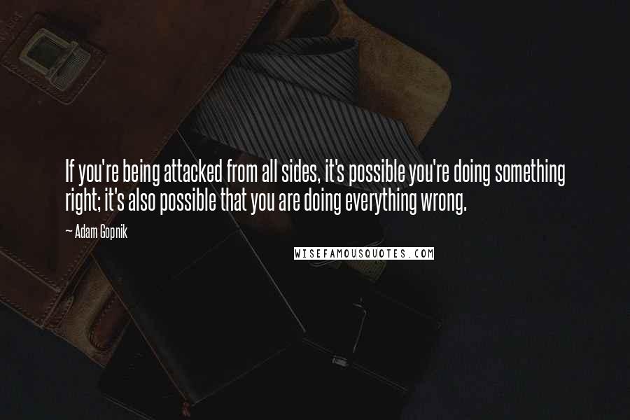 Adam Gopnik Quotes: If you're being attacked from all sides, it's possible you're doing something right; it's also possible that you are doing everything wrong.