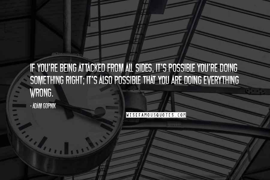 Adam Gopnik Quotes: If you're being attacked from all sides, it's possible you're doing something right; it's also possible that you are doing everything wrong.