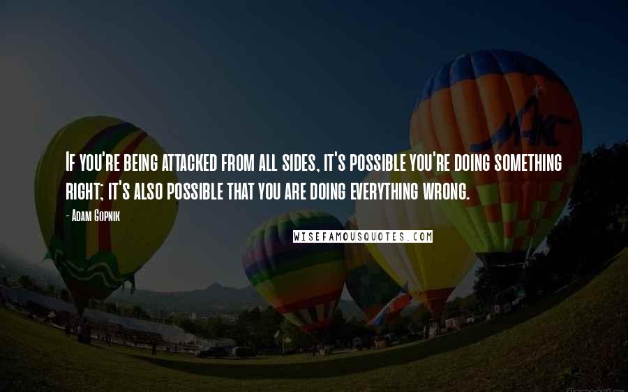 Adam Gopnik Quotes: If you're being attacked from all sides, it's possible you're doing something right; it's also possible that you are doing everything wrong.