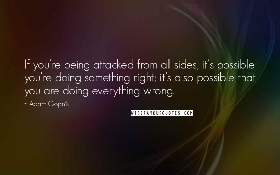 Adam Gopnik Quotes: If you're being attacked from all sides, it's possible you're doing something right; it's also possible that you are doing everything wrong.