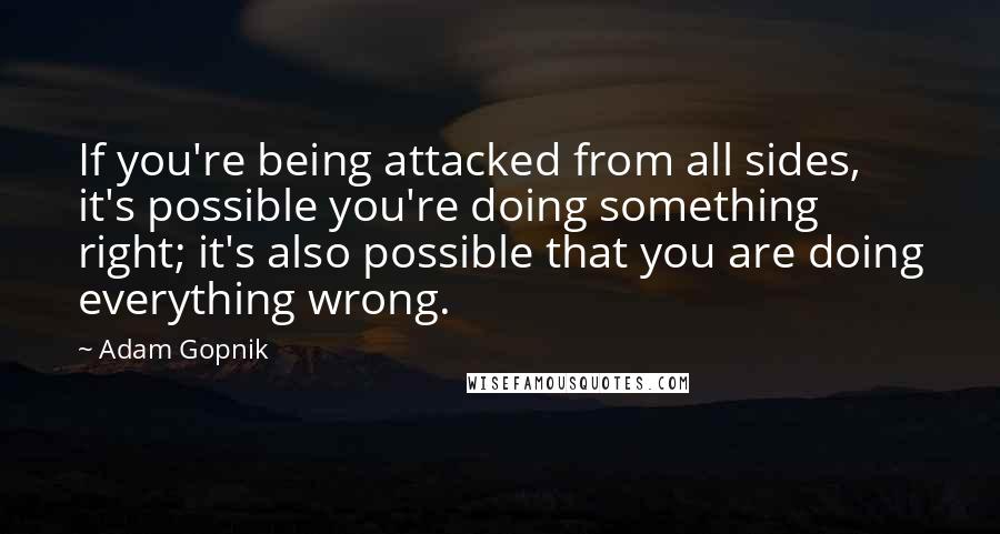 Adam Gopnik Quotes: If you're being attacked from all sides, it's possible you're doing something right; it's also possible that you are doing everything wrong.