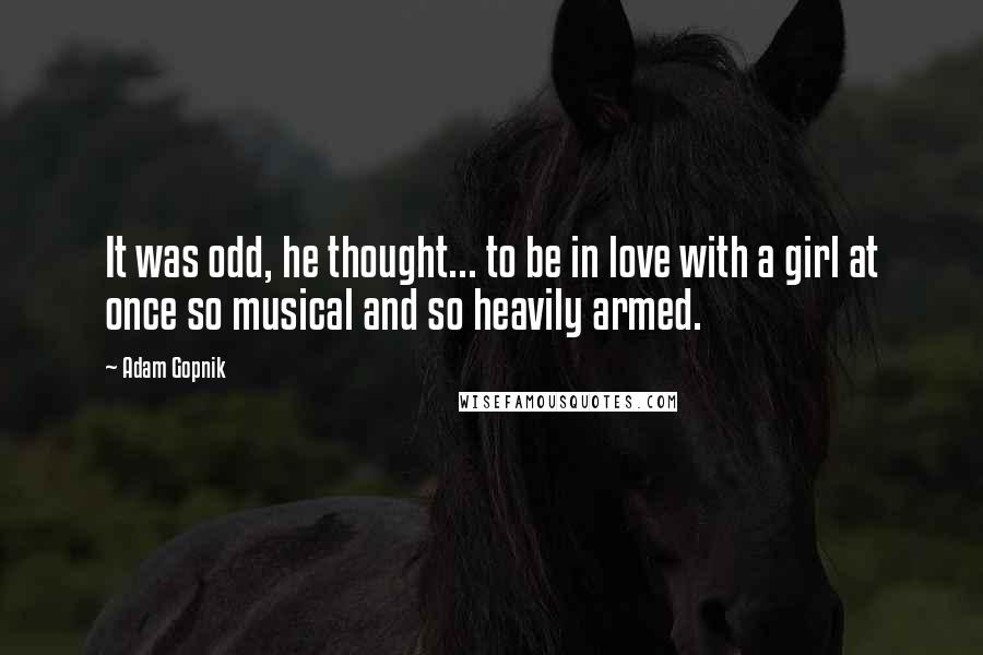 Adam Gopnik Quotes: It was odd, he thought... to be in love with a girl at once so musical and so heavily armed.
