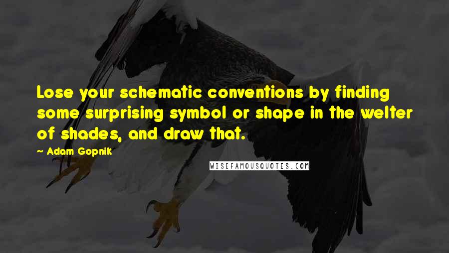 Adam Gopnik Quotes: Lose your schematic conventions by finding some surprising symbol or shape in the welter of shades, and draw that.