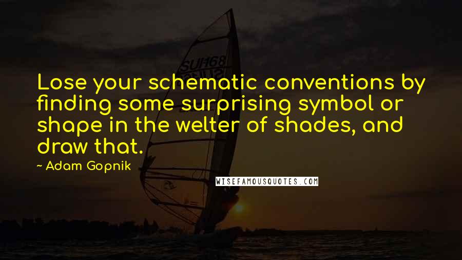 Adam Gopnik Quotes: Lose your schematic conventions by finding some surprising symbol or shape in the welter of shades, and draw that.