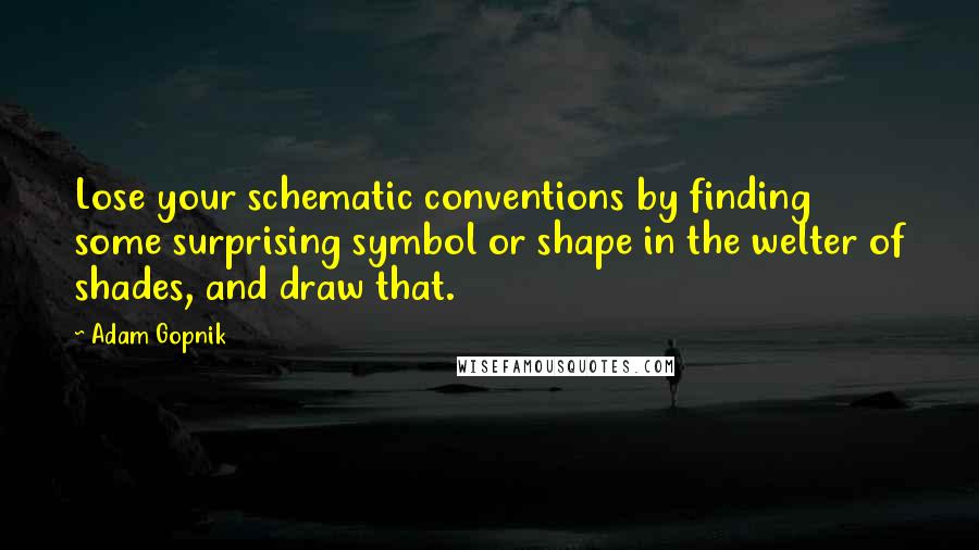 Adam Gopnik Quotes: Lose your schematic conventions by finding some surprising symbol or shape in the welter of shades, and draw that.