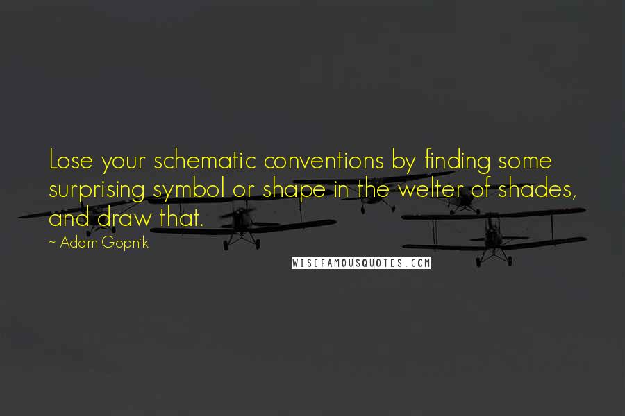 Adam Gopnik Quotes: Lose your schematic conventions by finding some surprising symbol or shape in the welter of shades, and draw that.