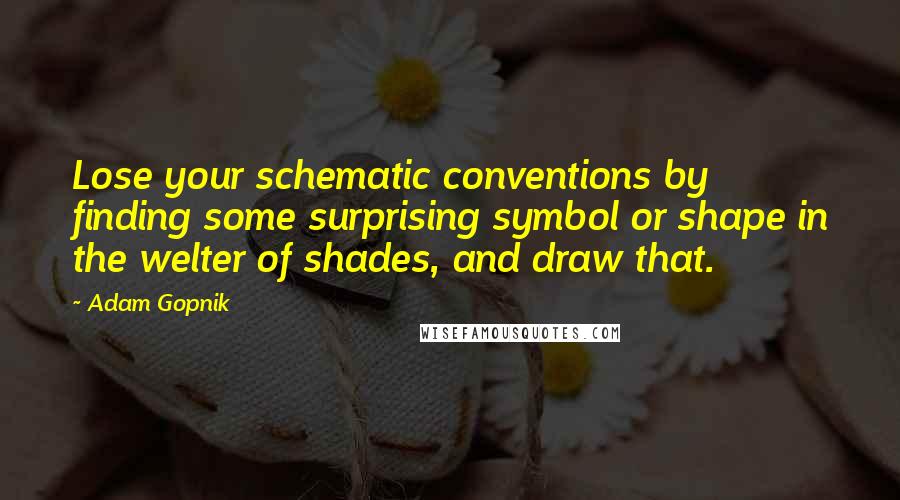 Adam Gopnik Quotes: Lose your schematic conventions by finding some surprising symbol or shape in the welter of shades, and draw that.