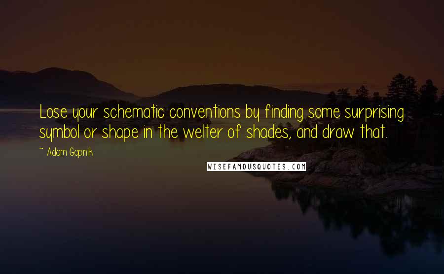 Adam Gopnik Quotes: Lose your schematic conventions by finding some surprising symbol or shape in the welter of shades, and draw that.