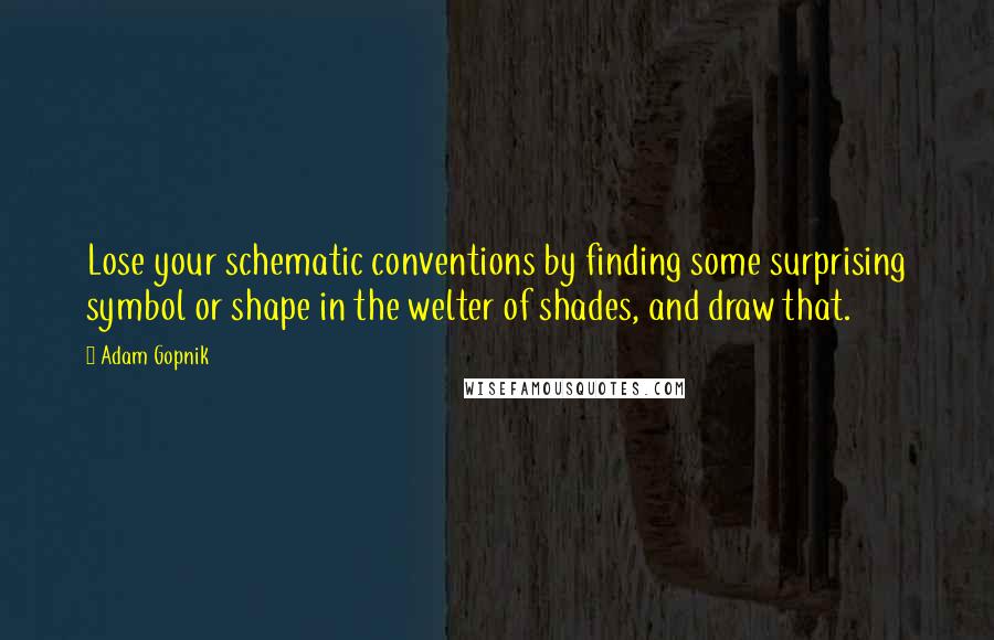 Adam Gopnik Quotes: Lose your schematic conventions by finding some surprising symbol or shape in the welter of shades, and draw that.