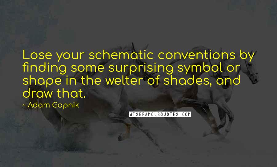 Adam Gopnik Quotes: Lose your schematic conventions by finding some surprising symbol or shape in the welter of shades, and draw that.