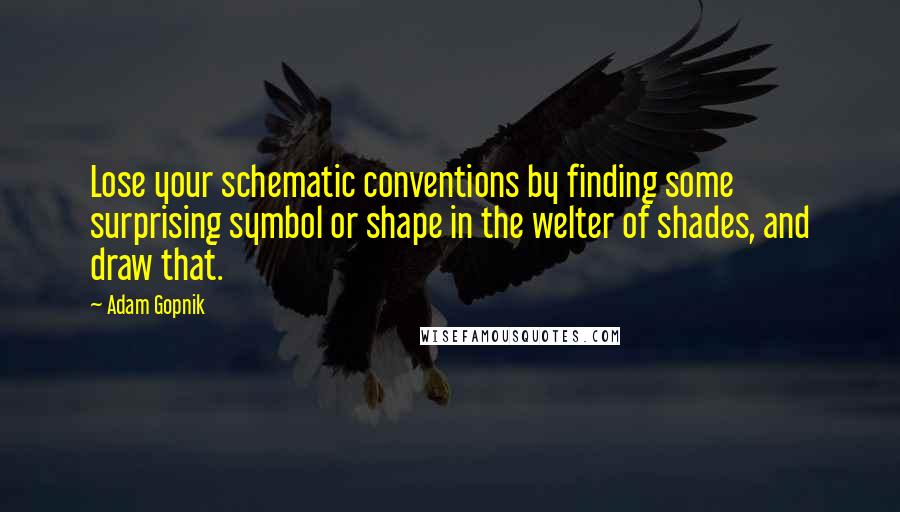 Adam Gopnik Quotes: Lose your schematic conventions by finding some surprising symbol or shape in the welter of shades, and draw that.