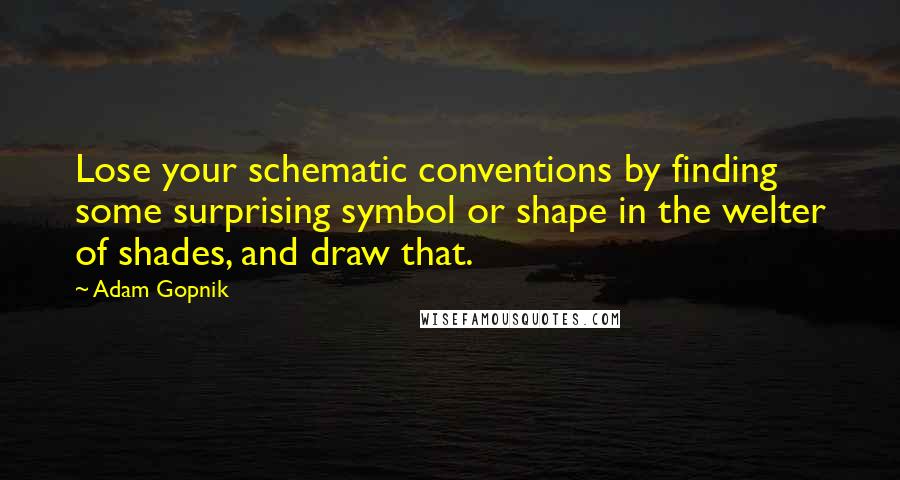 Adam Gopnik Quotes: Lose your schematic conventions by finding some surprising symbol or shape in the welter of shades, and draw that.