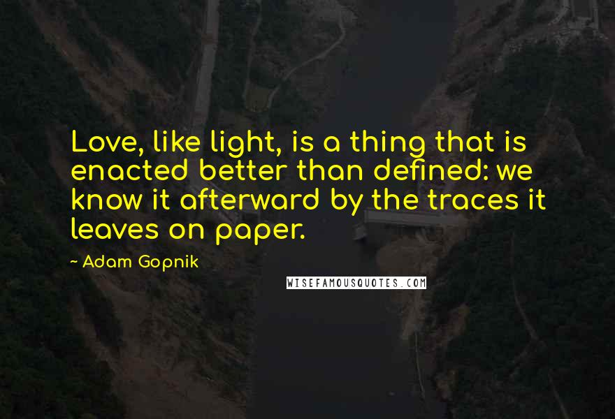 Adam Gopnik Quotes: Love, like light, is a thing that is enacted better than defined: we know it afterward by the traces it leaves on paper.