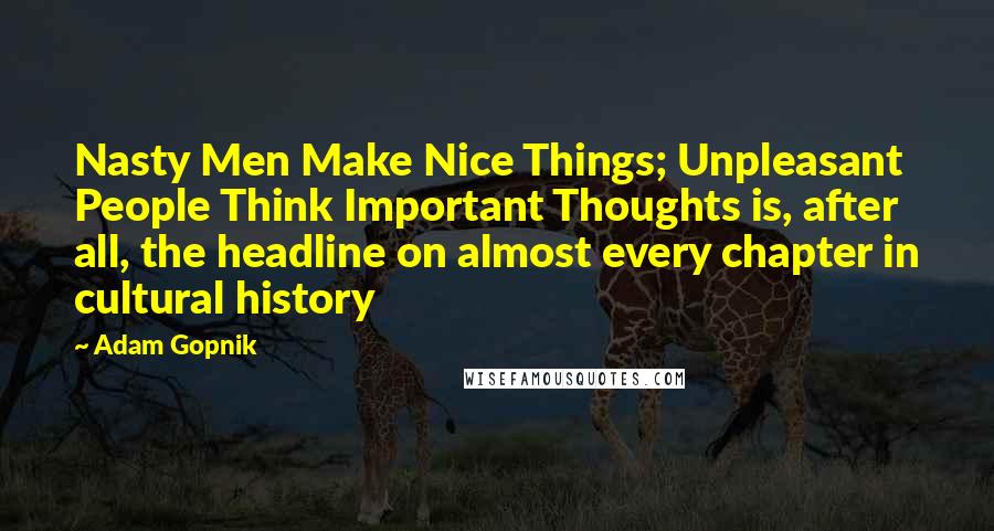 Adam Gopnik Quotes: Nasty Men Make Nice Things; Unpleasant People Think Important Thoughts is, after all, the headline on almost every chapter in cultural history