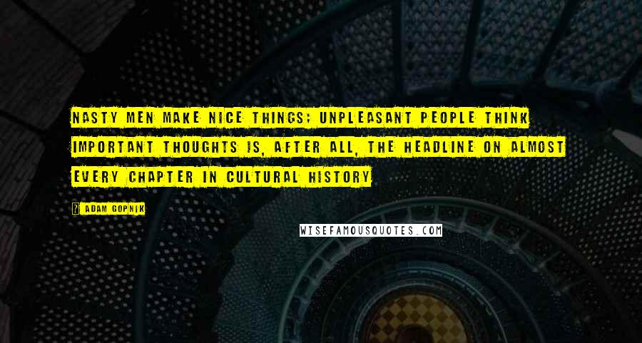 Adam Gopnik Quotes: Nasty Men Make Nice Things; Unpleasant People Think Important Thoughts is, after all, the headline on almost every chapter in cultural history