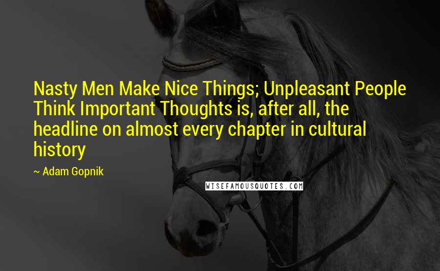 Adam Gopnik Quotes: Nasty Men Make Nice Things; Unpleasant People Think Important Thoughts is, after all, the headline on almost every chapter in cultural history