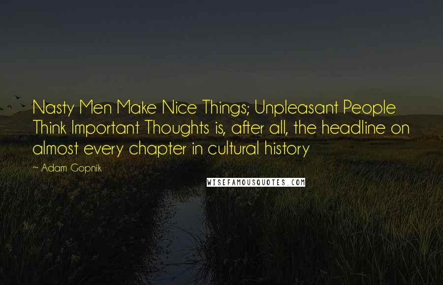 Adam Gopnik Quotes: Nasty Men Make Nice Things; Unpleasant People Think Important Thoughts is, after all, the headline on almost every chapter in cultural history