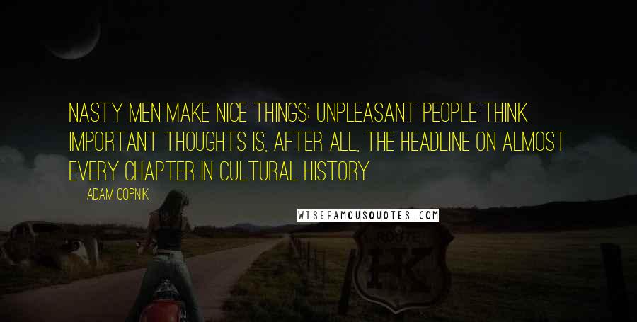 Adam Gopnik Quotes: Nasty Men Make Nice Things; Unpleasant People Think Important Thoughts is, after all, the headline on almost every chapter in cultural history