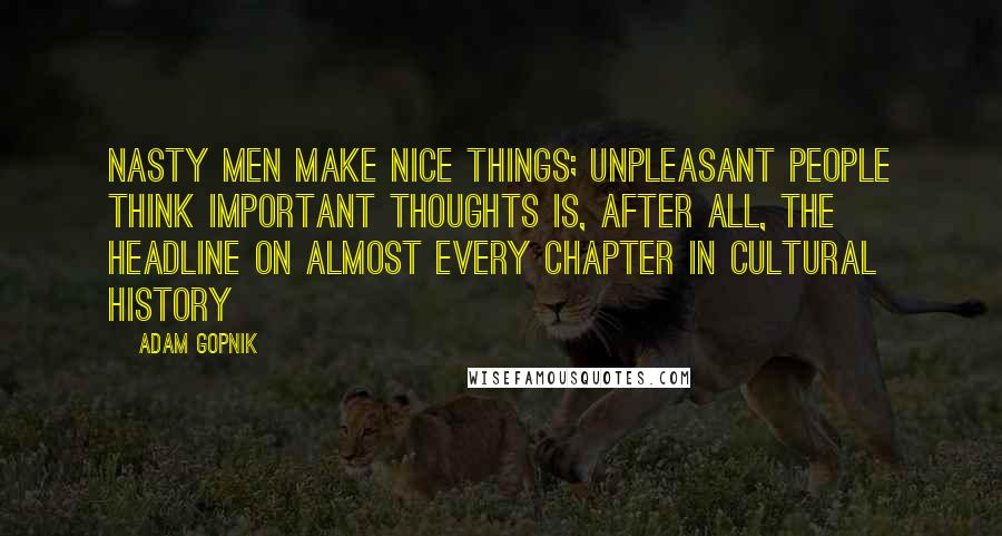 Adam Gopnik Quotes: Nasty Men Make Nice Things; Unpleasant People Think Important Thoughts is, after all, the headline on almost every chapter in cultural history