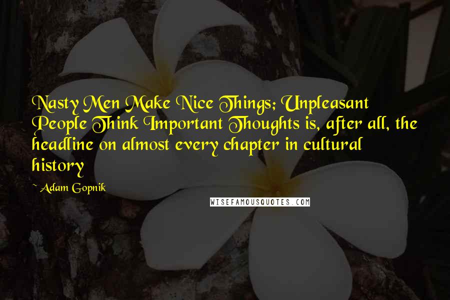 Adam Gopnik Quotes: Nasty Men Make Nice Things; Unpleasant People Think Important Thoughts is, after all, the headline on almost every chapter in cultural history