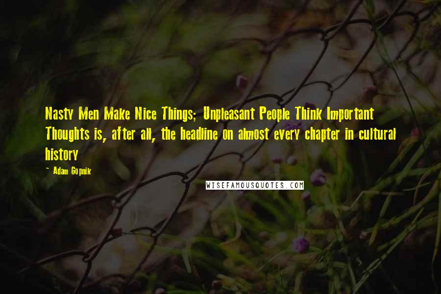 Adam Gopnik Quotes: Nasty Men Make Nice Things; Unpleasant People Think Important Thoughts is, after all, the headline on almost every chapter in cultural history