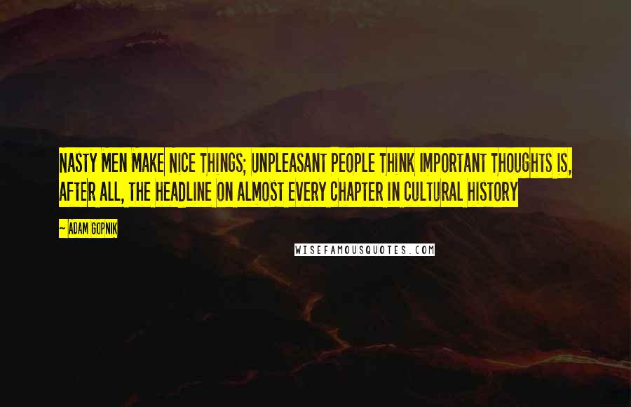 Adam Gopnik Quotes: Nasty Men Make Nice Things; Unpleasant People Think Important Thoughts is, after all, the headline on almost every chapter in cultural history