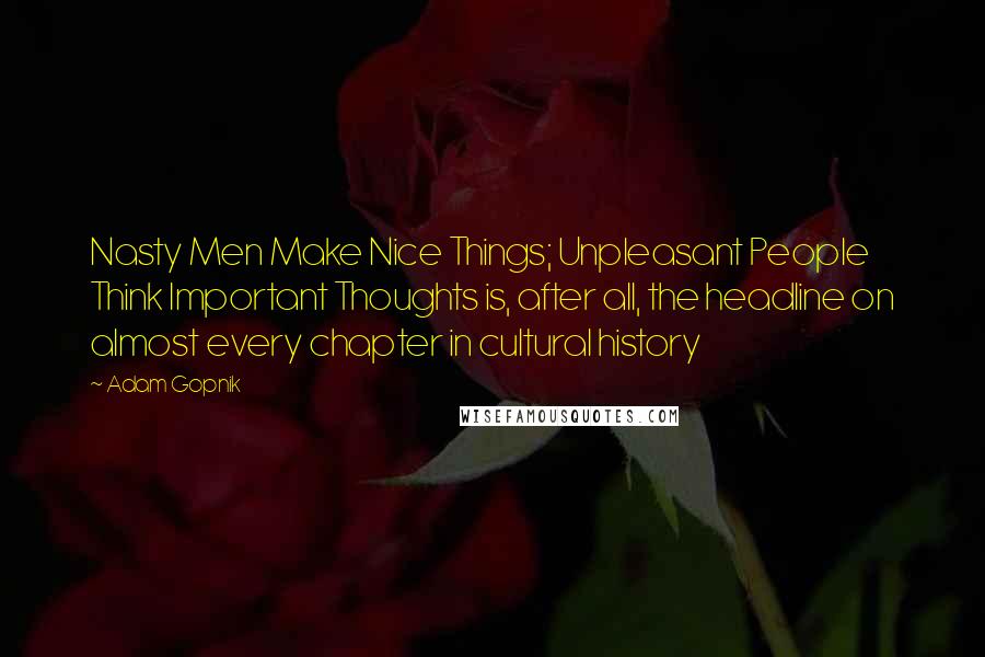 Adam Gopnik Quotes: Nasty Men Make Nice Things; Unpleasant People Think Important Thoughts is, after all, the headline on almost every chapter in cultural history