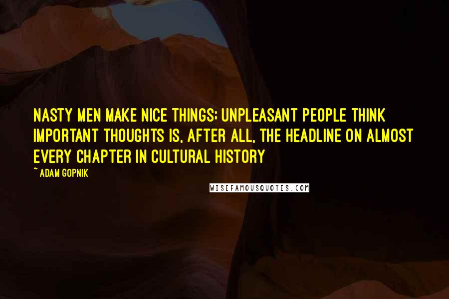 Adam Gopnik Quotes: Nasty Men Make Nice Things; Unpleasant People Think Important Thoughts is, after all, the headline on almost every chapter in cultural history