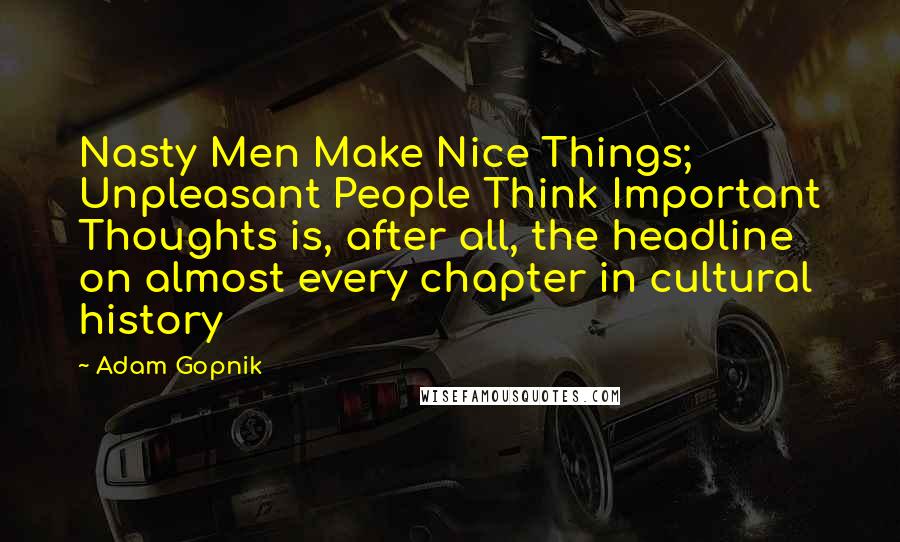 Adam Gopnik Quotes: Nasty Men Make Nice Things; Unpleasant People Think Important Thoughts is, after all, the headline on almost every chapter in cultural history