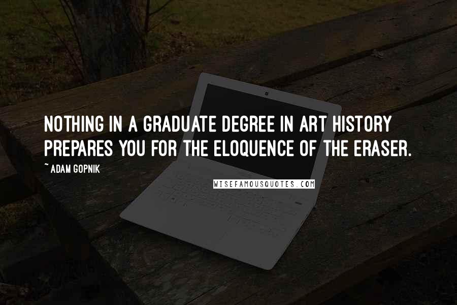 Adam Gopnik Quotes: Nothing in a graduate degree in art history prepares you for the eloquence of the eraser.